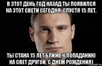 в этот день год назад ты появился на этот свети сегодня, спустя 15 лет, ты стана 15 лет ближе к попаданию на свет другой, с днём рождения)