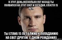 в этот день несколько лет назад ты появился на этот свет и сегодня, спустя 15 лет, ты стана 15 лет ближе к попаданию на свет другой, с днём рождения)