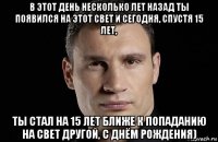 в этот день несколько лет назад ты появился на этот свет и сегодня, спустя 15 лет, ты стал на 15 лет ближе к попаданию на свет другой, с днём рождения)