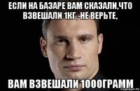 если на базаре вам сказали,что взвешали 1кг,-не верьте, вам взвешали 1000грамм