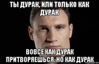 ты дурак, или только как дурак вовсе как дурак притворяешься, но как дурак