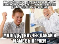 дед,я выйграл папе миллион долларов,введя код папиной карточки на сайте с кучей всплывающих окон…а он еще говорил что я дебил( молодед внучек,давай и маме выйграем