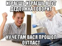 играешь играешь а тут дедоужка говорит ну чё там вася прошол оутласт