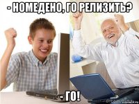 - номедено, го релизить? - го!