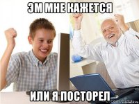 эм мне кажется или я посторел