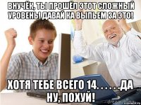 внучёк, ты прошёл этот сложный уровень! давай ка выпьем за это! хотя тебе всего 14. . . . . .да ну, похуй!