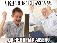 деда норм игруха да? да не норм а ахуено