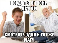 когда ты с твоим другом смотрите один и тот же матч