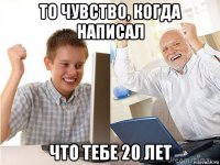 то чувство, когда написал что тебе 20 лет