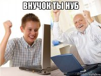 внучок ты нуб 