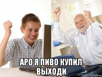  аро я пиво купил выходи