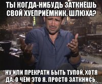 ты когда-нибудь заткнёшь свой хуеприёмник, шлюха? ну или прекрати быть тупой, хотя да, о чём это я. просто заткнись.