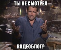 ты не смотрел видеоблог?