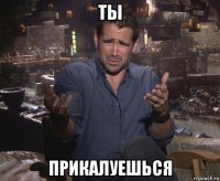 ты прикалуешься