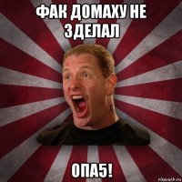 фак домаху не зделал опа5!