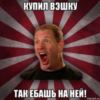 купил вэшку так ебашь на ней!