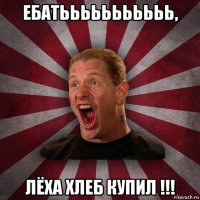 ебатььььььььььь, лёха хлеб купил !!!