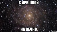 с иришкой на вечно