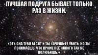 лучшая подруга бывает только раз в жизни. хоть она тебя бесит и ты хочешь её убить. но ты понимаешь, что кроме неё никого так не полюбишь.♥