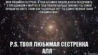 моя любимая сестрена, я тебя безумно люблю и хочу поздравить с праздником 8 марта)) я тебя люблю больше жизни)) ты самая лучшая на свете, таких как ты больше нет! ты единственная такая любимая моя) p.s. твоя любимая сестренка аля**