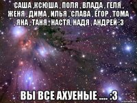 саша ,ксюша , поля , влада , геля , женя , дима , илья , слава , егор , тома , яна , таня , настя, надя , андрей :3 вы все ахуеные .... :3