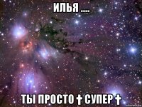 илья .... ты просто † супер †