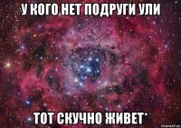 у кого нет подруги ули тот скучно живет*