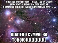 я не уявляю свого життя без тебе, ти є сенс мого життя...мені крім тебе ніхто не потрібний..кохала і буду кохати тільки тебе♥♥♥ шалено сумую за тобою((((((((((((((