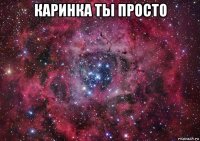 каринка ты просто 