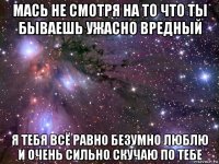 мась не смотря на то что ты бываешь ужасно вредный я тебя всё равно безумно люблю и очень сильно скучаю по тебе