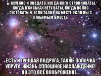 ▲ ахуенно и пиздато, когда ноги стройноваты, когда в сиськах нету ваты, когда волос густоватый, если талия на месте, если вы с любимым вместе, есть и лучшая подруга, также попочка упруга. жизнь сплошное наслаждение! но это всё вооброжение...