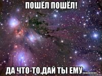 пошёл пошёл! да что-то,дай ты ему.........