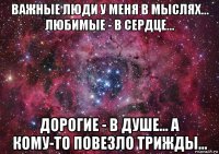 важные люди у меня в мыслях... любимые - в сердце... дорогие - в душе... а кому-то повезло трижды...