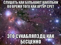 слушать как булькают какульки во время того как артур срет это сукабляпздц как бесценно