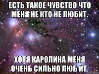 есть такое чувство что меня не кто не любит. хотя каролина меня очень сильно люб ит.