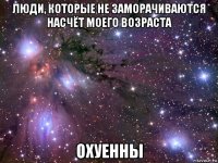 люди, которые не заморачиваются насчёт моего возраста охуенны