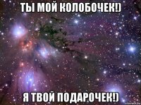 ты мой колобочек!) я твой подарочек!)