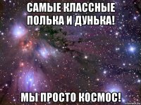 самые классные полька и дунька! мы просто космос!