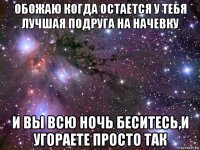 обожаю когда остается у тебя лучшая подруга на начевку и вы всю ночь беситесь,и угораете просто так