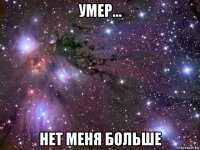 умер... нет меня больше