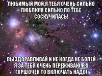 любимый мой,я тебя очень сильно люблю!я сильно по тебе соскучилась! выздоравливай и не когда не болей я за тебя очень переживаю!p.s горшочек то включать надо!