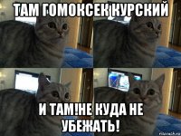 там гомоксек курский и там!не куда не убежать!