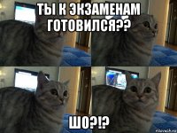 ты к экзаменам готовился?? шо?!?