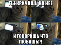 ты кричишь на нее и говоришь что любишь?!