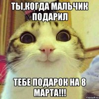 ты,когда мальчик подарил тебе подарок на 8 марта!!!