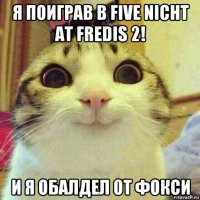 я поиграв в five nicht at fredis 2! и я обалдел от фокси