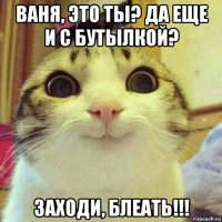 ваня, это ты? да еще и с бутылкой? заходи, блеать!!!