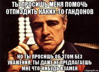 ты просишь меня помочь отпиздить каких-то гандонов но ты просишь об этом без уважения, ты даже не предлагаешь мне что-нибудь взамен