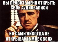 вы просите меня открыть свои аудиозаписи но сами никогда не открывайте мне своих