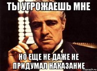 ты угрожаешь мне но еще не даже не придумал наказание